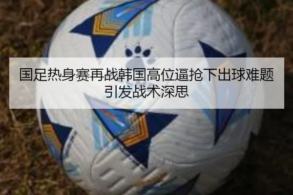 国足热身赛再战韩国高位逼抢下出球难题引发战术深思